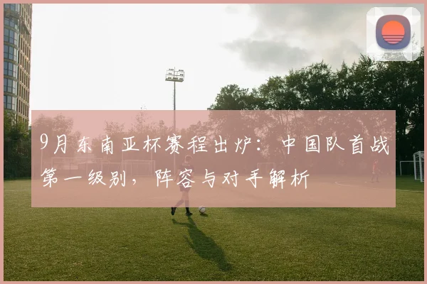 9月东南亚杯赛程出炉:中国队首战第一级别,阵容与对手解析