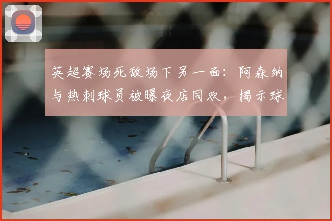 英超赛场死敌场下另一面:阿森纳与热刺球员被曝夜店同欢,揭示球员真实社交关系
