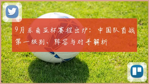 9月东南亚杯赛程出炉：中国队首战第一级别，阵容与对手解析