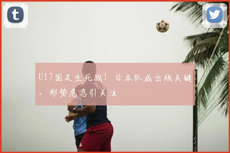 U17国足生死战！日本队成出线关键，形势危急引关注