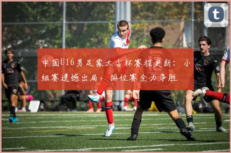 中国U16男足蒙太古杯赛程更新：小组赛遗憾出局，排位赛全力争胜