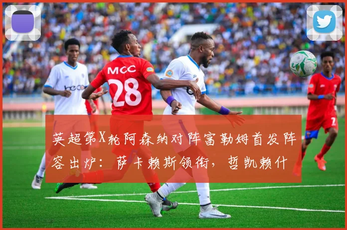 英超第X轮阿森纳对阵富勒姆首发阵容出炉：萨卡赖斯领衔，哲凯赖什首发出战时间分析