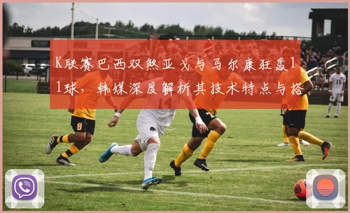 K联赛巴西双煞亚戈与马尔康狂轰11球，韩媒深度解析其技术特点与搭档威力