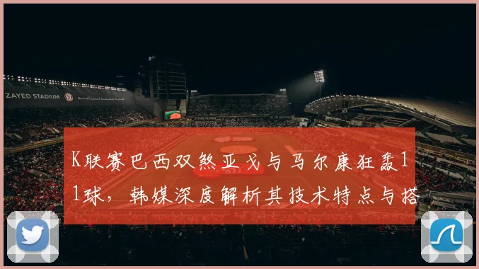 K联赛巴西双煞亚戈与马尔康狂轰11球，韩媒深度解析其技术特点与搭档威力
