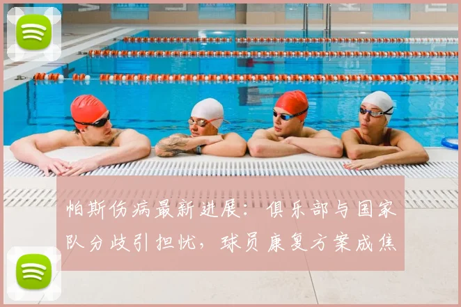 帕斯伤病最新进展:俱乐部与国家队分歧引担忧,球员康复方案成焦点