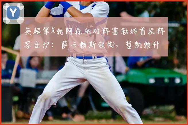 英超第X轮阿森纳对阵富勒姆首发阵容出炉：萨卡赖斯领衔，哲凯赖什首发出战时间分析